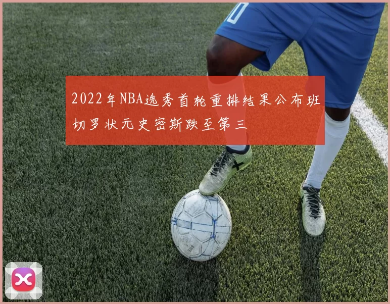 2022年NBA选秀首轮重排结果公布班切罗状元史密斯跌至第三
