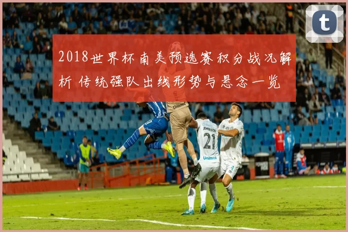 2018世界杯南美预选赛积分战况解析 传统强队出线形势与悬念一览