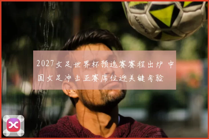 2027女足世界杯预选赛赛程出炉 中国女足冲击正赛席位迎关键考验