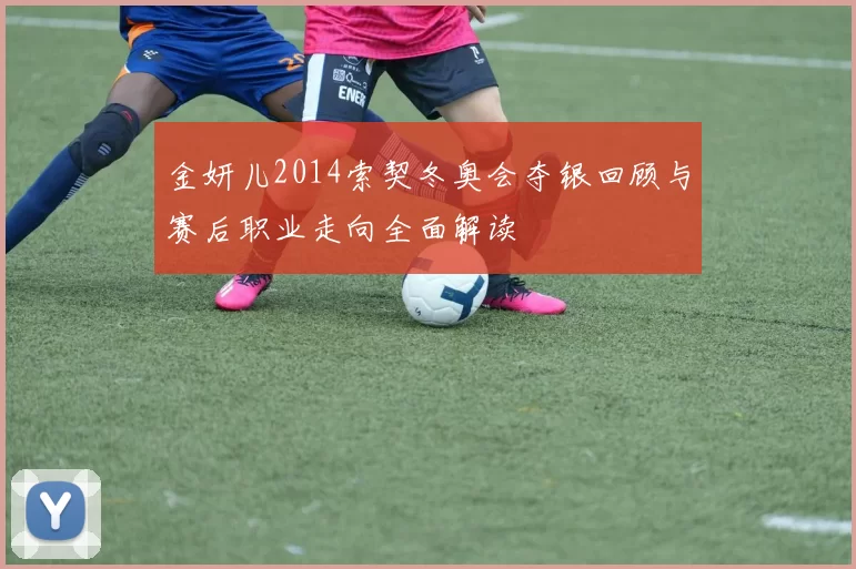 金妍儿2014索契冬奥会夺银回顾与赛后职业走向全面解读