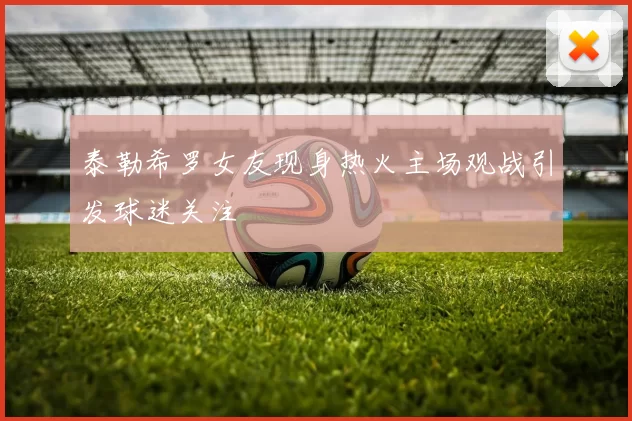 泰勒希罗女友现身热火主场观战引发球迷关注