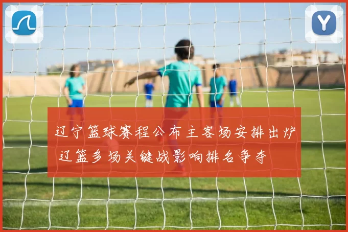 辽宁篮球赛程公布主客场安排出炉 辽篮多场关键战影响排名争夺