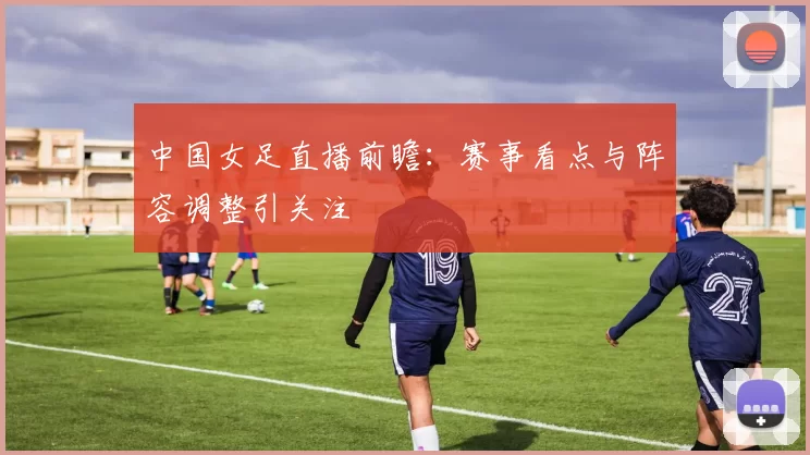 中国女足直播前瞻：赛事看点与阵容调整引关注