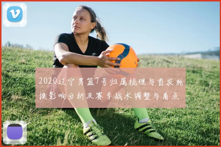 2020辽宁男篮7号归属梳理与首发轮换影响分析及赛季战术调整与看点