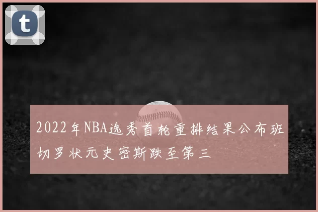 2022年NBA选秀首轮重排结果公布班切罗状元史密斯跌至第三