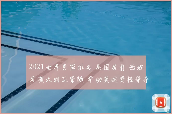2021世界男篮排名 美国居首 西班牙澳大利亚紧随 牵动奥运资格争夺