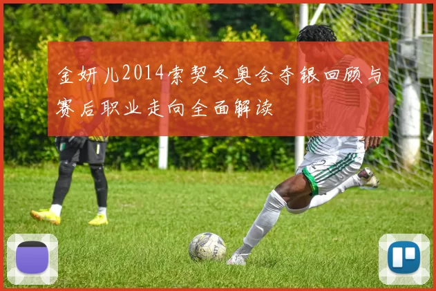 金妍儿2014索契冬奥会夺银回顾与赛后职业走向全面解读
