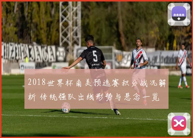 2018世界杯南美预选赛积分战况解析 传统强队出线形势与悬念一览