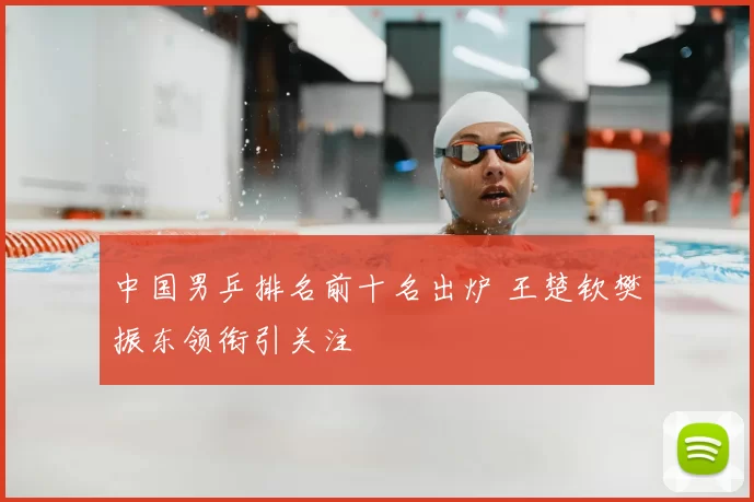 中国男乒排名前十名出炉 王楚钦樊振东领衔引关注