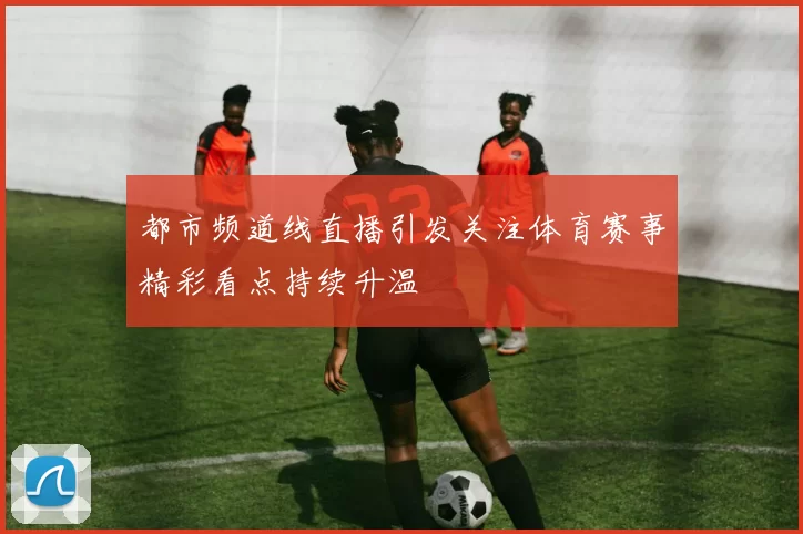 都市频道线直播引发关注体育赛事精彩看点持续升温