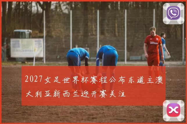 2027女足世界杯赛程公布东道主澳大利亚新西兰迎开赛关注