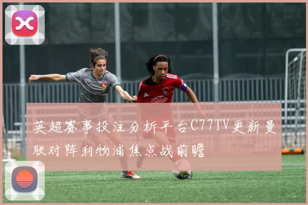 英超赛事投注分析平台C77TV更新曼联对阵利物浦焦点战前瞻
