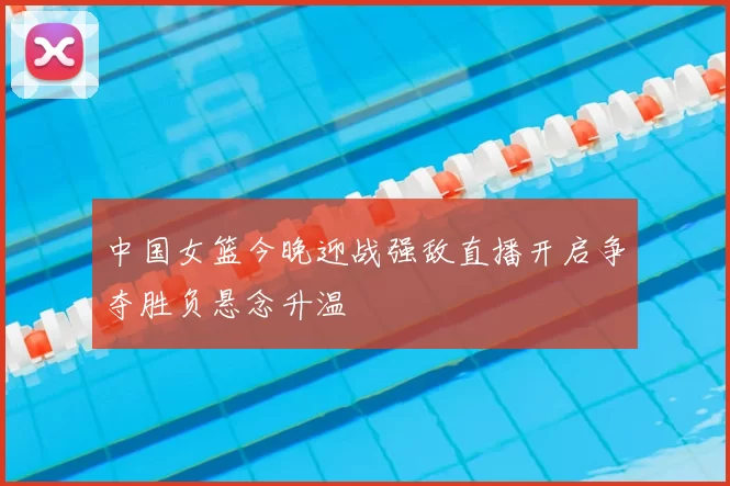 中国女篮今晚迎战强敌直播开启争夺胜负悬念升温