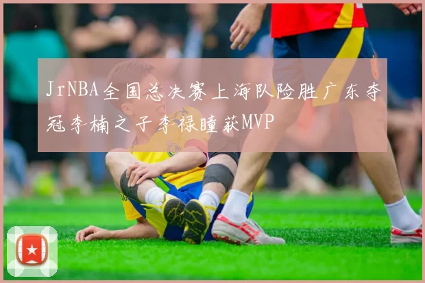 JrNBA全国总决赛上海队险胜广东夺冠李楠之子李禄瞳获MVP