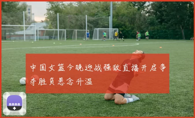 中国女篮今晚迎战强敌直播开启争夺胜负悬念升温