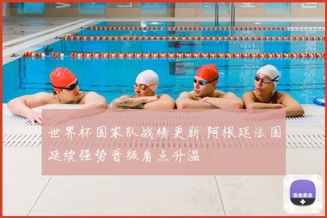 世界杯国家队战绩更新 阿根廷法国延续强势晋级看点升温