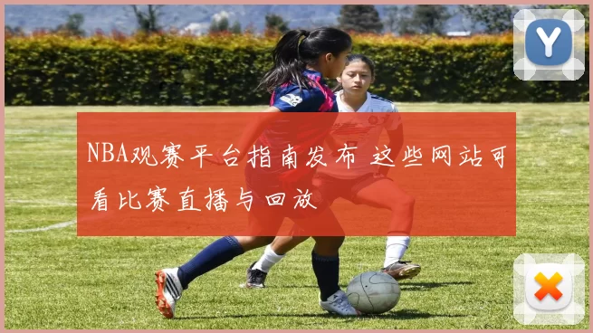 NBA观赛平台指南发布 这些网站可看比赛直播与回放
