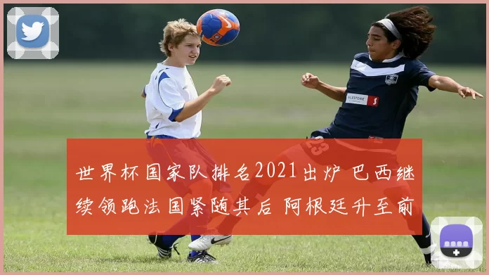 世界杯国家队排名2021出炉 巴西继续领跑法国紧随其后 阿根廷升至前列