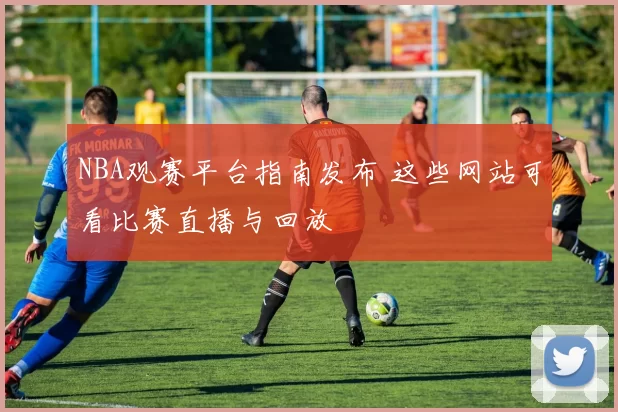 NBA观赛平台指南发布 这些网站可看比赛直播与回放