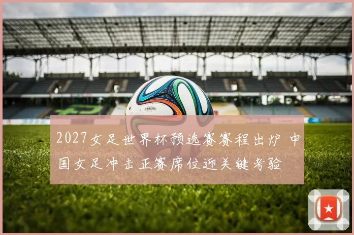 2027女足世界杯预选赛赛程出炉 中国女足冲击正赛席位迎关键考验