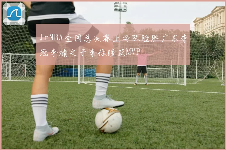 JrNBA全国总决赛上海队险胜广东夺冠李楠之子李禄瞳获MVP