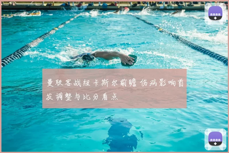 曼联客战纽卡斯尔前瞻 伤病影响首发调整与比分看点