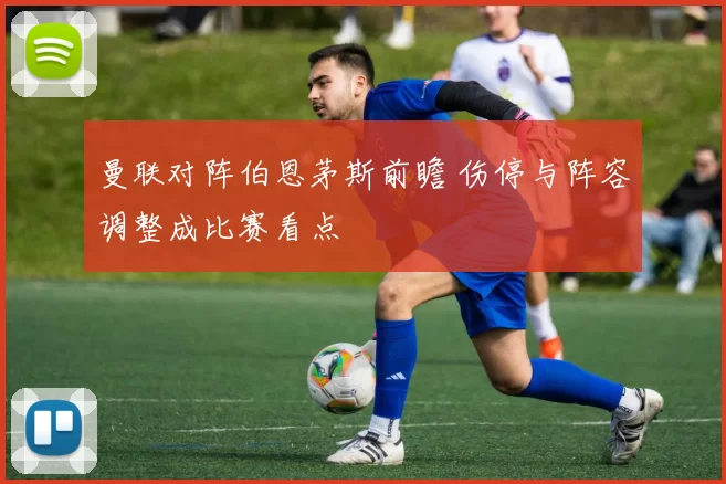 曼联对阵伯恩茅斯前瞻 伤停与阵容调整成比赛看点