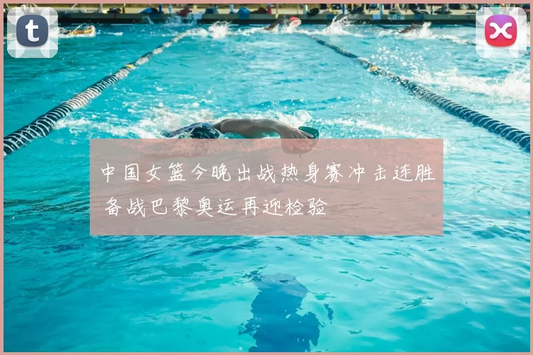 中国女篮今晚出战热身赛冲击连胜 备战巴黎奥运再迎检验