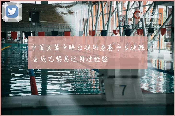 中国女篮今晚出战热身赛冲击连胜 备战巴黎奥运再迎检验