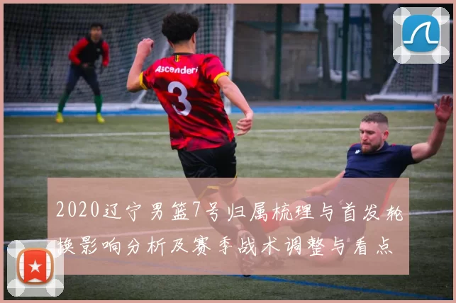 2020辽宁男篮7号归属梳理与首发轮换影响分析及赛季战术调整与看点