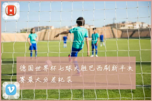德国世界杯七球大胜巴西刷新半决赛最大分差纪录