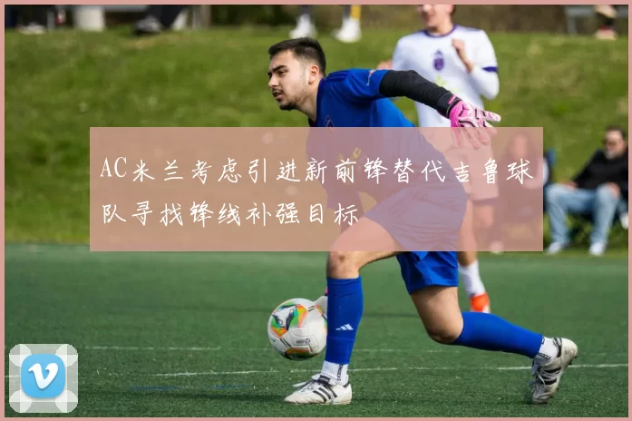 AC米兰考虑引进新前锋替代吉鲁球队寻找锋线补强目标