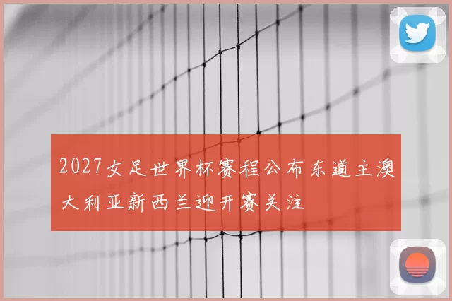 2027女足世界杯赛程公布东道主澳大利亚新西兰迎开赛关注