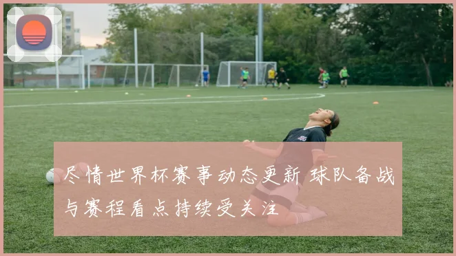 尽情世界杯赛事动态更新 球队备战与赛程看点持续受关注
