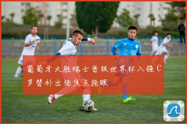 葡萄牙大胜瑞士晋级世界杯八强 C罗替补出场焦点抢眼