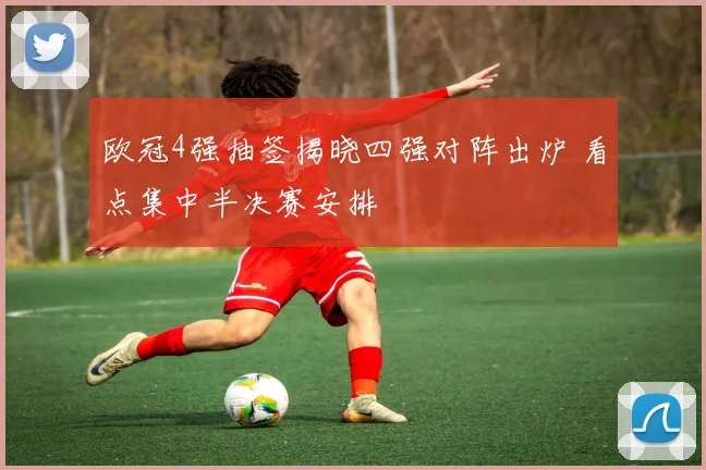 欧冠4强抽签揭晓四强对阵出炉 看点集中半决赛安排