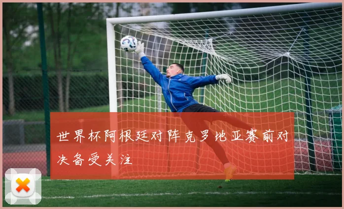 世界杯阿根廷对阵克罗地亚赛前对决备受关注