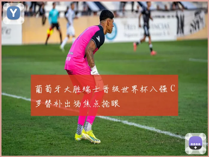 葡萄牙大胜瑞士晋级世界杯八强 C罗替补出场焦点抢眼